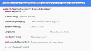 The CrudRepository provides sophisticated CRUD functionality for the entity class that is being managed.
public interface CrudRepository<T, ID extends Serializable>
extends Repository<T, ID> {
S save(S entity); //Saves the given entity
T findOne(ID primaryKey); //Returns the entity identified by the given id
Iterable<T> findAll(); //Returns all entities
Long count(); //Returns the number of entities
void delete(T entity); //Deletes the given entity
boolean exists(ID primaryKey); //Indicates whether an entity with the given id exists
// … more functionality omitted.
}
 