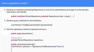How a repository works ?
1. Declare an interface extending Repository or one of its subinterfaces and type it to the domain
class that it will handle.
public interface PersonRepository extends Repository<User, Long> { … }
1. Declare query methods on the interface.
List<Person> findByLastname(String lastname);
1. Get the repository instance injected and use it.
public class SomeClient {
@Autowired
private PersonRepository repository;
public void doSomething() {
List<Person> persons = repository.findByLastname("Nakul");
}
}
 