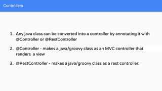 1. Any java class can be converted into a controller by annotating it with
@Controller or @RestController
2. @Controller - makes a java/groovy class as an MVC controller that
renders a view
3. @RestController - makes a java/groovy class as a rest controller.
Controllers
 