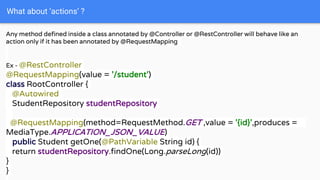 What about ‘actions’ ?
Any method defined inside a class annotated by @Controller or @RestController will behave like an
action only if it has been annotated by @RequestMapping
Ex - @RestController
@RequestMapping(value = '/student')
class RootController {
@Autowired
StudentRepository studentRepository
@RequestMapping(method=RequestMethod.GET ,value = '{id}',produces =
MediaType.APPLICATION_JSON_VALUE)
public Student getOne(@PathVariable String id) {
return studentRepository.findOne(Long.parseLong(id))
}
}
 