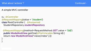 What about ‘actions’ ? Continued -
A simple MVC controller
Ex - @Controller
@RequestMapping(value = '/student')
class RootController { @Autowired
StudentRepository studentRepository
@RequestMapping(method=RequestMethod.GET ,value = '{id}')
public ModelAndView getOne(@PathVariable String id) {
return new ModelAndView(“views/index”,[:])
}
}
 
