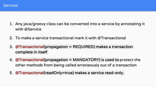 1. Any java/groovy class can be converted into a service by annotating it
with @Service
2. To make a service transactional mark it with @Transactional
3. @Transactional(propagation = REQUIRED) makes a transaction
complete in itself
4. @Transactional(propagation = MANDATORY) is used to protect the
other methods from being called erroneously out of a transaction
5. @Transactional(readOnly=true) makes a service read-only.
Services
 