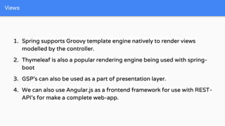 1. Spring supports Groovy template engine natively to render views
modelled by the controller.
2. Thymeleaf is also a popular rendering engine being used with spring-
boot
3. GSP’s can also be used as a part of presentation layer.
4. We can also use Angular.js as a frontend framework for use with REST-
API’s for make a complete web-app.
Views
 