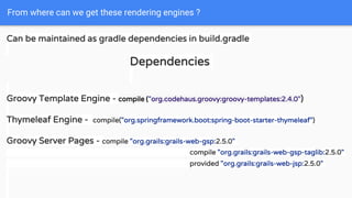 From where can we get these rendering engines ?
Can be maintained as gradle dependencies in build.gradle
Dependencies
Groovy Template Engine - compile ("org.codehaus.groovy:groovy-templates:2.4.0")
Thymeleaf Engine - compile("org.springframework.boot:spring-boot-starter-thymeleaf")
Groovy Server Pages - compile "org.grails:grails-web-gsp:2.5.0"
compile "org.grails:grails-web-gsp-taglib:2.5.0"
provided "org.grails:grails-web-jsp:2.5.0"
 