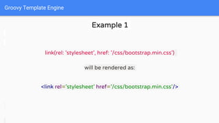 Groovy Template Engine
Example 1
link(rel: 'stylesheet', href: '/css/bootstrap.min.css')
will be rendered as:
<link rel='stylesheet' href='/css/bootstrap.min.css'/>
 