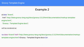 Groovy Template Engine
Example 2
a(class: 'brand',
href: 'http://beta.groovy-lang.org/docs/groovy-2.3.2/html/documentation/markup-template-
engine.html',
'Groovy - Template Engine docs')
will be rendered as:
<a class='brand' href='http://beta.groovy-lang.org/docs/groovy-2.3.2/html/documentation/markup-
template-engine.html'>Groovy - Template Engine docs</a>
 