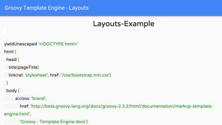 Groovy Template Engine - Layouts
Layouts-Example
yieldUnescaped '<!DOCTYPE html>'
html {
head {
title(pageTitle)
link(rel: 'stylesheet', href: '/css/bootstrap.min.css')
}
body {
a(class: 'brand',
href: 'http://beta.groovy-lang.org/docs/groovy-2.3.2/html/documentation/markup-template-
engine.html',
'Groovy - Template Engine docs')
 