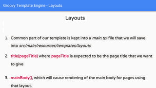 Groovy Template Engine - Layouts
Layouts
1. Common part of our template is kept into a main.tpl file that we will save
into src/main/resources/templates/layouts
2. title(pageTitle) where pageTitle is expected to be the page title that we want
to give
3. mainBody(), which will cause rendering of the main body for pages using
that layout.
 