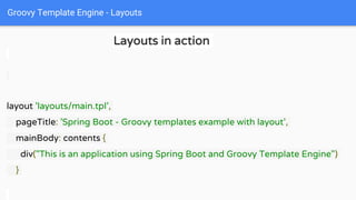 Groovy Template Engine - Layouts
Layouts in action
layout 'layouts/main.tpl',
pageTitle: 'Spring Boot - Groovy templates example with layout',
mainBody: contents {
div("This is an application using Spring Boot and Groovy Template Engine")
}
 