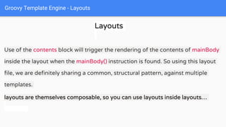 Groovy Template Engine - Layouts
Layouts
Use of the contents block will trigger the rendering of the contents of mainBody
inside the layout when the mainBody() instruction is found. So using this layout
file, we are definitely sharing a common, structural pattern, against multiple
templates.
layouts are themselves composable, so you can use layouts inside layouts…
 