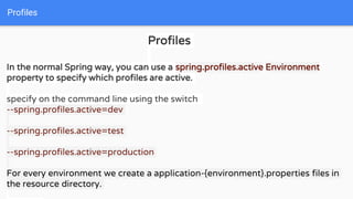 Profiles
Profiles
In the normal Spring way, you can use a spring.profiles.active Environment
property to specify which profiles are active.
specify on the command line using the switch
--spring.profiles.active=dev
--spring.profiles.active=test
--spring.profiles.active=production
For every environment we create a application-{environment}.properties files in
the resource directory.
 
