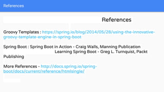 References
References
Groovy Templates : https://spring.io/blog/2014/05/28/using-the-innovative-
groovy-template-engine-in-spring-boot
Spring Boot : Spring Boot in Action - Craig Walls, Manning Publication
Learning Spring Boot - Greg L. Turnquist, Packt
Publishing
More References - http://docs.spring.io/spring-
boot/docs/current/reference/htmlsingle/
 