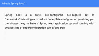 Spring boot is a suite, pre-configured, pre-sugared set of
frameworks/technologies to reduce boilerplate configuration providing you
the shortest way to have a Spring web application up and running with
smallest line of code/configuration out-of-the-box.
What is Spring Boot ?
 