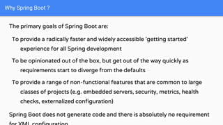 The primary goals of Spring Boot are:
To provide a radically faster and widely accessible 'getting started'
experience for all Spring development
To be opinionated out of the box, but get out of the way quickly as
requirements start to diverge from the defaults
To provide a range of non-functional features that are common to large
classes of projects (e.g. embedded servers, security, metrics, health
checks, externalized configuration)
Spring Boot does not generate code and there is absolutely no requirement
Why Spring Boot ?
 