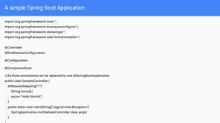 import org.springframework.boot.*;
import org.springframework.boot.autoconfigure.*;
import org.springframework.stereotype.*;
import org.springframework.web.bind.annotation.*;
@Controller
@EnableAutoConfiguration
@Configuration
@ComponentScan
//All three annotations can be replaced by one @SpringBootApplication
public class SampleController {
@RequestMapping("/")
String home() {
return "Hello World!";
}
public static void main(String[] args) throws Exception {
SpringApplication.run(SampleController.class, args);
}
A simple Spring Boot Application
 