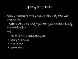 Spring Initializr
• Spring initializr는 spring boot 프로젝트 구조를 만드는 web
application.
• 기본적인 프로젝트 구조와 코드를 빌드하는데 필요한 메이븐이나 그레이들
빌드 명세를 만든다.
• 제공
• 웹기반 인터페이스 (start.spring.io)
• Spring Tool Suite
• IntelliJ IDEA
• Spring boot CLI
 