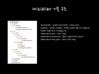 Initializr 기본 구조
•build.gradle : gradle build 명세서, (=pom.xml)
•gradlew : gradle wrapper, 시스템에 gradle 설치 하지 않았으면
Gradle 명령대신에 이스크립트를 사용…
•Application.java : main class
•application.properties : 필요한 구성을 추가하는 프로퍼티.
•ApplicationTest.sjava : Junit Test class
 