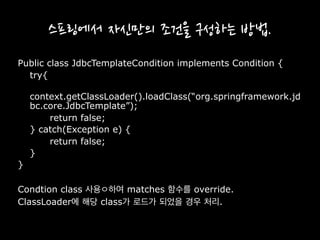스프링에서 자신만의 조건을 구성하는 방법.
Public class JdbcTemplateCondition implements Condition {
try{
context.getClassLoader().loadClass(“org.springframework.jd
bc.core.JdbcTemplate”);
return false;
} catch(Exception e) {
return false;
}
}
Condtion class 사용ㅇ하여 matches 함수를 override.
ClassLoader에 해당 class가 로드가 되었을 경우 처리.
 