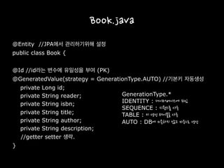 Book.java
@Entity //JPA에서 관리하기위해 설정
public class Book {
@Id //id라는 변수에 유일성을 부여 (PK)
@GeneratedValue(strategy = GenerationType.AUTO) //기본키 자동생성
private Long id;
private String reader;
private String isbn;
private String title;
private String author;
private String description;
//getter setter 생략.
}
GenerationType.*
IDENTITY : 데이터베이스에 위임
SEQUENCE : 시퀀스를 사용
TABLE : 키 생성 테이블을 사용
AUTO : DB에 의존하지 않고 자동으로 생성
 