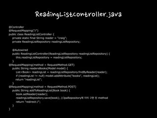 ReadingListController.java
@Controller
@RequestMapping("/")
public class ReadingListController {
private static final String reader = "craig";
private ReadingListRepository readingListRepository;
@Autowired
public ReadingListController(ReadingListRepository readingListRepository) {
this.readingListRepository = readingListRepository;
}
@RequestMapping(method = RequestMethod.GET)
public String readersBooks(Model model) {
List<Book> readingList = readingListRepository.findByReader(reader);
if (readingList != null) model.addAttribute("books", readingList);
return "readingList";
}
@RequestMapping(method = RequestMethod.POST)
public String addToReadingList(Book book) {
book.setReader(reader);
readingListRepository.save(book); //JpaRepository에 이미 구현 된 method
return "redirect:/";
}
}
 