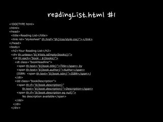 readingList.html #1
<!DOCTYPE html>
<html>
<head>
<title>Reading List</title>
<link rel="stylesheet" th:href="@{/css/style.css}"></link>
</head>
<body>
<h2>Your Reading List</h2>
<div th:unless="${#lists.isEmpty(books)}">
<dl th:each="book : ${books}">
<dt class="bookHeadline">
<span th:text="${book.title}">Title</span> by
<span th:text="${book.author}">Author</span>
(ISBN: <span th:text="${book.isbn}">ISBN</span>)
</dt>
<dd class="bookDescription">
<span th:if="${book.description}"
th:text="${book.description}">Description</span>
<span th:if="${book.description eq null}">
No description available</span>
</dd>
</dl>
</div>
 