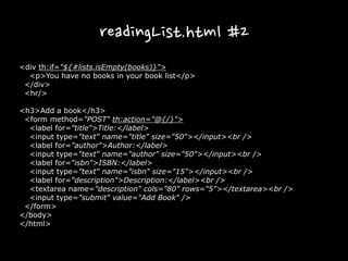 readingList.html #2
<div th:if="${#lists.isEmpty(books)}">
<p>You have no books in your book list</p>
</div>
<hr/>
<h3>Add a book</h3>
<form method="POST" th:action="@{/}">
<label for="title">Title:</label>
<input type="text" name="title" size="50"></input><br />
<label for="author">Author:</label>
<input type="text" name="author" size="50"></input><br />
<label for="isbn">ISBN:</label>
<input type="text" name="isbn" size="15"></input><br />
<label for="description">Description:</label><br />
<textarea name="description" cols="80" rows="5"></textarea><br />
<input type="submit" value="Add Book" />
</form>
</body>
</html>
 