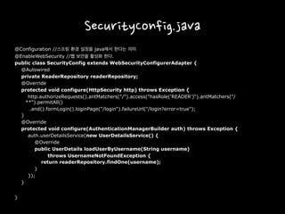 SecurityConfig.java
@Configuration //스프링 환경 설정을 java에서 한다는 의미
@EnableWebSecurity //웹 보안을 활성화 한다.
public class SecurityConfig extends WebSecurityConfigurerAdapter {
@Autowired
private ReaderRepository readerRepository;
@Override
protected void configure(HttpSecurity http) throws Exception {
http.authorizeRequests().antMatchers("/").access("hasRole('READER')“).antMatchers("/
**").permitAll()
.and().formLogin().loginPage("/login“).failureUrl("/login?error=true");
}
@Override
protected void configure(AuthenticationManagerBuilder auth) throws Exception {
auth.userDetailsService(new UserDetailsService() {
@Override
public UserDetails loadUserByUsername(String username)
throws UsernameNotFoundException {
return readerRepository.findOne(username);
}
});
}
}
 