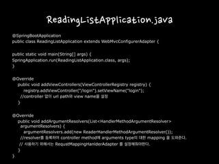 ReadingListApplication.java
@SpringBootApplication
public class ReadingListApplication extends WebMvcConfigurerAdapter {
public static void main(String[] args) {
SpringApplication.run(ReadingListApplication.class, args);
}
@Override
public void addViewControllers(ViewControllerRegistry registry) {
registry.addViewController("/login").setViewName("login");
//controller 없이 url path와 view name을 설정
}
@Override
public void addArgumentResolvers(List<HandlerMethodArgumentResolver>
argumentResolvers) {
argumentResolvers.add(new ReaderHandlerMethodArgumentResolver());
//resolver를 등록하여 controller method에 arguments type의 대한 mapping 을 도와준다.
// 사용하기 위해서는 RequstMappingHanlderAdapter 를 설정해줘야한다.
}
}
 
