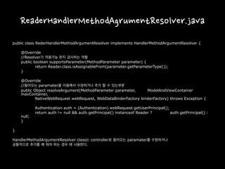 ReaderHandlerMethodAgrumentResolver.java
public class RederHandlerMethodArgumentResolver implements HandlerMethodArgumentResolver {
@Override
//Resolver가 적용가능 한지 검사하는 역할
public boolean supportsParameter(MethodParameter parameter) {
return Reader.class.isAssignableFrom(parameter.getParameterType());
}
@Override
//들어오는 paramater을 이용해서 수정하거나 추가 할 수 있는부분
public Object resolveArgument(MethodParameter parameter, ModelAndViewContainer
mavContainer,
NativeWebRequest webRequest, WebDataBinderFactory binderFactory) throws Exception {
Authentication auth = (Authentication) webRequest.getUserPrincipal();
return auth != null && auth.getPrincipal() instanceof Reader ? auth.getPrincipal() :
null;
}
}
HandlerMethodArgumentResolver class는 controller로 들어오는 paramater를 수정하거나
공통적으로 추가를 해 줘야 하는 경우 에 사용한다.
 