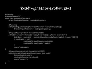 ReadingListController.java
@Controller
@RequestMapping("/")
public class ReadingListController {
private ReadingListRepository readingListRepository;
@Autowired
public ReadingListController(ReadingListRepository readingListRepository) {
this.readingListRepository = readingListRepository;
}
@RequestMapping(method=RequestMethod.GET)
public String readerBooks(Reader reader, Model model) { //Reader parameter추가
List<Book> readingList = readingListRepository.findByReader(reader); //reader 객체로 변경
if (readingList != null) {
model.addAttribute("books", readingList);
model.addAttribute("reader", reader);
}
return "readingList";
}
@RequestMapping(method=RequestMethod.POST)
public String addToReadingList(Reader reader, Book book){
book.setReader(reader);
readingListRepository.save(book);
return "redirect:/";
}
}
 