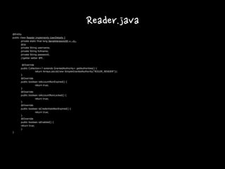 Reader.java
@Entity
public class Reader implements UserDetails {
private static final long SerialVersionUID = -1L;
@Id
private String username;
private String fullname;
private String password;
//getter setter 생략…
@Override
public Collection<? extends GrantedAuthority> getAuthorities() {
return Arrays.asList(new SimpleGrantedAuthority("ROLER_READER"));
}
@Override
public boolean isAccountNonExpired() {
return true;
}
@Override
public boolean isAccountNonLocked() {
return true;
}
@Override
public boolean isCredentialsNonExpired() {
return true;
}
@Override
public boolean isEnabled() {
return true;
}
}
 