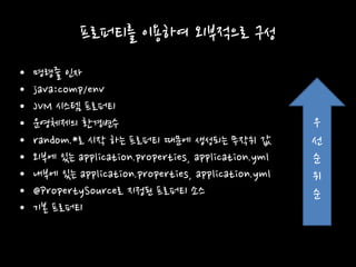 프로퍼티를 이용하여 외부적으로 구성
• 명령줄 인자
• java:comp/env
• JVM 시스템 프로퍼티
• 운영체제의 환경변수
• random.*로 시작 하는 프로퍼티 때문에 생성되는 무작위 값
• 외부에 있는 application.properties, application.yml
• 내부에 있는 application.properties, application.yml
• @PropertySource로 지정된 프로퍼티 소스
• 기본 프로퍼티
우
선
순
위
순
 