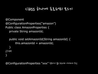 Class 하나에 프로퍼티 모으기
@Component
@ConfigurationProperties(“amazon”)
Public class AmazonProperties {
private String amazonId;
public void setAmazonId(String amazonId) {
this.amazonId = amazonId;
}
//생략
}
@ConfigurationProperties “xxx” 접두어가 붙은 프로퍼티 가져와서 주입
 