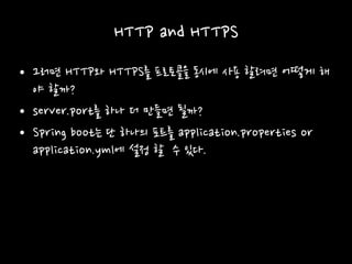 HTTP and HTTPS
• 그러면 HTTP와 HTTPS를 프로토콜을 동시에 사용 할려면 어떻게 해
야 할까?
• server.port를 하나 더 만들면 될까?
• Spring boot는 단 하나의 포트를 application.properties or
application.yml에 설정 할 수 있다.
 