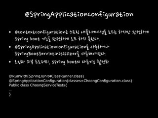 @SpringApplicationConfiguration
• @ContextConfiguration은 스프링 애플리케이션을 로드는 하지만 완전하게
Spring boot 기능을 완전하게 로드 하지 못한다.
• @SpringApplicationConfiguration을 사용하거나
SpringBootServletInitializer을 사용해야한다.
• 로깅과 외부 프로퍼티, spring boot의 다른기능 활성화
@RunWith(SpringJUnit4ClassRunner.class)
@SpringApplicationConfiguration(classes=ChoongConfiguration.class)
Public class ChoongServiceTests{
…
}
 