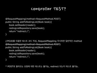 Controller TEST?
@RequestMapping(method=RequestMethod.POST)
public String addToRedingList(Book book){
book.setReader(reader);
redingListRepository.save(book);
return “redirect:/”;
}
//POJO를 이용한 테스트 코드 작성, RequestMappling 무시하면 일반적인 method
@RequestMapping(method=RequestMethod.POST)
public String addToRedingList(Book book){
book.setReader(reader);
redingListRepository.save(book);
return “redirect:/”;
}
* POST로 들어오는 요청에 대한 테스트는 불가능, redirect 되는지 테스트 불가능.
 