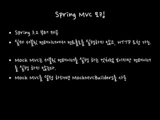 Spring MVC 모킹
• Spring 3.2 부터 제공
• 실제 서블릿 컨테이너에서 컨트롤로를 실행하지 않고, HTTP 요청 가능.
• Mock MVC는 서블릿 컨테이너를 실행 하는 것처럼 보이지만 컨테이너
를 실행 하지 않는다.
• Mock MVC를 설정 하려면 MockMVCBuilders를 사용
 