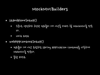 MockMVCBuilders
• standaloneSetup()
• 수동으로 생성하고 구성한 컨트롤러 1개 이상을 서비스 할 MockMVC를 만든
다.
• Unit test
• webAppContextSetup()
• 컨트롤러 1개 이상 포함하는 spring application Context를 사용하여
MokMVC를 만든다.
• 통합 테스트
 