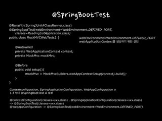 @SpringBootTest
@RunWith(SpringJUnit4ClassRunner.class)
@SpringBootTest(webEnvironment=WebEnvironment.DEFINED_PORT,
classes=ReadingListApplication.class)
public class MockMVCWebTests2 {
@Autowired
private WebApplicationContext context;
private MockMvc mockMvc;
@Before
public void setup(){
mockMvc = MockMvcBuilders.webAppContextSetup(context).build();
}
}
Contextconfiguration, SpringApplicationConfiguration, WebAppConfiguration 등은
1.4 부터 @SpringBootTest 로 통합
@ContextConfiguration(classes=xxx.class) , @SpringApplicationConfiguration(classes=xxx.class)
-> @SpringBootTest(classes=xxx.class)
@WebAppConfiguration -> @SpringBootTest(webEnvironment=WebEnvironment.DEFINED_PORT)
webEnvironment=WebEnvironment.DEFINED_PORT
webApplicationContext를 생성하기 위한 선언
 