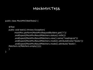 MockMVCTest
public class MockMVCWebTests2 {
@Test
public void test1() throws Exception{
mockMvc.perform(MockMvcRequestBuilders.get("/"))
.andExpect(MockMvcResultMatchers.status().isOk())
.andExpect(MockMvcResultMatchers.view().name("readingList"))
.andExpect(MockMvcResultMatchers.model().attributeExists("books"))
.andExpect(MockMvcResultMatchers.model().attribute("books",
Matchers.is(Matchers.empty())));
}
}
 