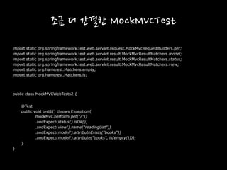 조금 더 간결한 MockMVCTest
import static org.springframework.test.web.servlet.request.MockMvcRequestBuilders.get;
import static org.springframework.test.web.servlet.result.MockMvcResultMatchers.model;
import static org.springframework.test.web.servlet.result.MockMvcResultMatchers.status;
import static org.springframework.test.web.servlet.result.MockMvcResultMatchers.view;
import static org.hamcrest.Matchers.empty;
import static org.hamcrest.Matchers.is;
public class MockMVCWebTests2 {
@Test
public void test1() throws Exception{
mockMvc.perform(get("/"))
.andExpect(status().isOk())
.andExpect(view().name("readingList"))
.andExpect(model().attributeExists("books"))
.andExpect(model().attribute("books", is(empty())));
}
}
 