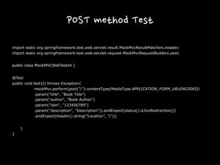 POST method Test
import static org.springframework.test.web.servlet.result.MockMvcResultMatchers.header;
import static org.springframework.test.web.servlet.request.MockMvcRequestBuilders.post;
public class MockMVCWebTests4 {
@Test
public void test1() throws Exception{
mockMvc.perform(post("/").contentType(MediaType.APPLICATION_FORM_URLENCODED)
.param("title", "Book Title")
.param("author", "Book Author")
.param("isbn", "123456789")
.param("description", "Description")).andExpect(status().is3xxRedirection())
.andExpect(header().string("Location", "/"));
}
}
 