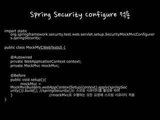 Spring Security Configure 적용
import static
org.springframework.security.test.web.servlet.setup.SecurityMockMvcConfigurer
s.springSecurity;
public class MockMVCWebTests5 {
@Autowired
private WebApplicationContext context;
private MockMvc mockMvc;
@Before
public void setup(){
mockMvc =
MockMvcBuilders.webAppContextSetup(context).apply(springSec
urity()).build(); //springSecurity()는 스프링 시큐리티를 활성화 하여
} //mockMvc로 수행하는 모든 요청에 스프링 시큐리티 적용
}
 