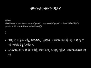 @WithMockUser
@Test
@WithMockUser(username="yarn", password="yarn", roles="READER")
public void testAuthenticatedUser(){
}
• 지정한 사용자 이름, 패스워드, 권한으로 UserDetails를 생성 한 후 보
안 컨텍스트를 로드한다.
• UserDetails 객체 조회를 건너 뛰고, 지정된 값으로 UserDetails 생
성.
 