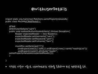 @WithUserDetails
import static org.hamcrest.Matchers.samePropertyValuesAs;
public class MockMVCWebTests5 {
@Test
@WithUserDetails("yarn")
public void testtestAuthenticatedUsers() throws Exception{
Reader expectedReader = new Reader();
expectedReader.setUsername("yarn");
expectedReader.setPassword("yarn");
expectedReader.setFullname("Yarn");
mockMvc.perform(get("/"))
.andExpect(status().isOk()).andExpect(view().name("readingList"))
.andExpect(model().attribute("reader",
samePropertyValuesAs(expectedReader)));
}
}
• 지정한 사용자 이름으로 UserDetails 객체를 조회하여 보안 컨텍스트를 로드.
 