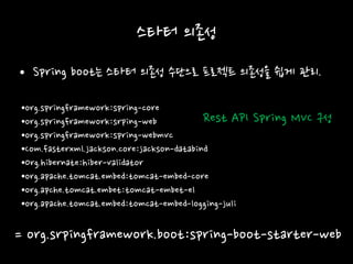 스타터 의존성
• Spring boot는 스타터 의존성 수단으로 프로젝트 의존성을 쉽게 관리.
•org.springframework:spring-core
•org.springframework:srping-web
•org.springframework:spring-webmvc
•Com.fasterxml.jackson.core:jackson-databind
•Org.hibernate:hiber-validator
•org.apache.tomcat.embed:tomcat-embed-core
•org.apche.tomcat.embet:tomcat-embet-el
•org.apache.tomcat.embed:tomcat-embed-logging-juli
= org.srpingframework.boot:spring-boot-starter-web
Rest API Spring MVC 구성
 