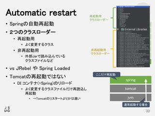 • Springの自動再起動
• ２つのクラスローダー
• 再起動用
• よく変更するクラス
• 非再起動用
• 外部Jarで読み込んでいる
クラスファイルなど
• vs JRebel や Spring Loaded
• Tomcatの再起動ではない
• DI コンテナ(=Spring)のリロード
• よく変更するクラスファイルだけ再読込し
再起動
• →Tomcatのリスタートよりかは速い
Automatic restart
30
spring
tomcat
jvm
Starter
CLI
Actuator
Auto-configure
Tools
Test
Core
再起動用
クラスローダー
非再起動用
クラスローダー
ここだけ再起動
通常起動する場合
 