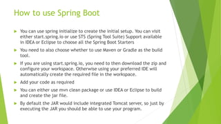 How to use Spring Boot
 You can use spring initialize to create the initial setup. You can visit
either start.spring.io or use STS (Spring Tool Suite) Support available
in IDEA or Eclipse to choose all the Spring Boot Starters
 You need to also choose whether to use Maven or Gradle as the build
tool.
 If you are using start.spring.io, you need to then download the zip and
configure your workspace. Otherwise using your preferred IDE will
automatically create the required file in the workspace.
 Add your code as required
 You can either use mvn clean package or use IDEA or Eclipse to build
and create the jar file.
 By default the JAR would include integrated Tomcat server, so just by
executing the JAR you should be able to use your program.
 