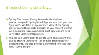 Introduction – pivotal Say…
 Spring Boot makes it easy to create stand-alone,
production-grade Spring based Applications that you can
“just run”. We take an opinionated view of the Spring
platform and third-party libraries so you can get started
with minimum fuss. Most Spring Boot applications need
very little Spring configuration.
 You can use Spring Boot to create Java applications that
can be started using java -jar or more traditional war
deployments. We also provide a command line tool that
runs “spring scripts”.
 
