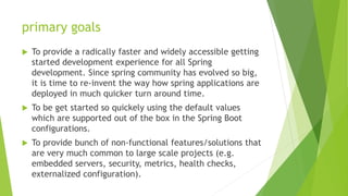 primary goals
 To provide a radically faster and widely accessible getting
started development experience for all Spring
development. Since spring community has evolved so big,
it is time to re-invent the way how spring applications are
deployed in much quicker turn around time.
 To be get started so quickely using the default values
which are supported out of the box in the Spring Boot
configurations.
 To provide bunch of non-functional features/solutions that
are very much common to large scale projects (e.g.
embedded servers, security, metrics, health checks,
externalized configuration).
 